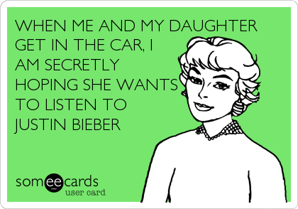 WHEN ME AND MY DAUGHTER
GET IN THE CAR, I
AM SECRETLY
HOPING SHE WANTS
TO LISTEN TO
JUSTIN BIEBER