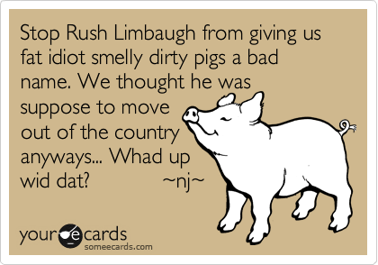 Stop Rush Limbaugh from giving us fat idiot smelly dirty pigs a bad name. We thought he was
suppose to move
out of the
country anyways... 
Whad up wid dat?