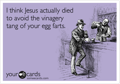 I think Jesus actually died
to avoid the vinagery
tang of your egg farts.