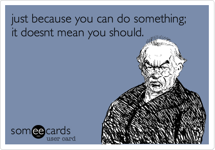just because you can do something; it doesnt mean you should.