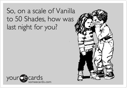 So, on a scale of Vanilla
to 50 Shades, how was
last night for you?