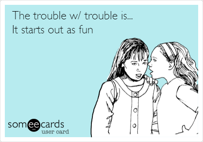 The trouble w/ trouble is...
It starts out as fun