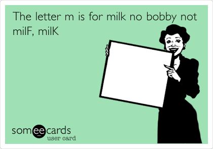 The letter m is for milk no bobby not
milF, milK