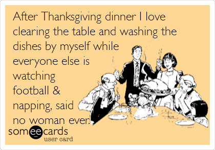 After Thanksgiving dinner I love
clearing the table and washing the
dishes by myself while
everyone else is
watching 
football &
napping, said
no woman ever.