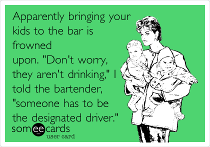 Apparently bringing your
kids to the bar is
frowned
upon. "Don't worry,
they aren't drinking," I
told the bartender,
"someone has to be
the designated driver."
