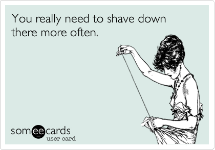 You really need to shave down there more often.