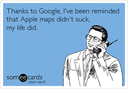 Thanks to Google, I've been reminded
that Apple maps didn't suck,
my life did.