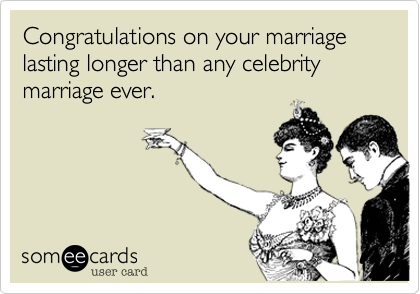 Congratulations on your marriage lasting longer than any celebrity marriage ever.