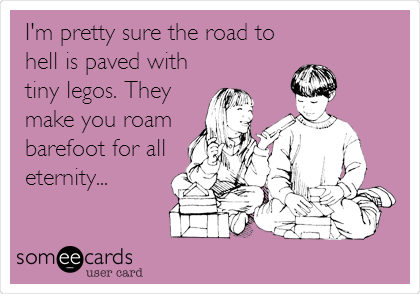I'm pretty sure the road to
hell is paved with
tiny legos. They
make you roam
barefoot for all
eternity...