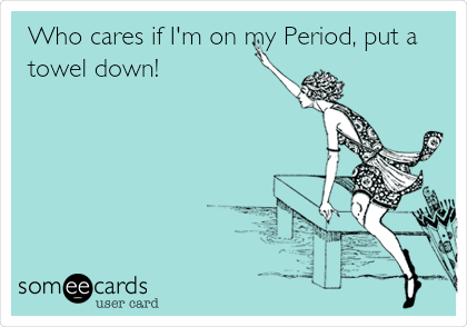 Who cares if I'm on my Period, put a
towel down!