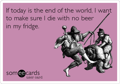 If today is the end of the world, I want
to make sure I die with no beer 
in my fridge.