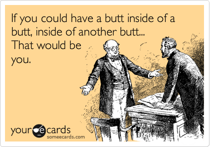 If you could have a butt inside of a butt, inside of another butt...
That would be
you.