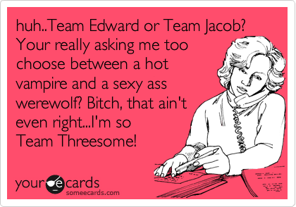 huh..Team Edward or Team Jacob? Your really asking me too
choose between a hot
vampire and a sexy ass
werewolf? Bitch, that ain't
even right...I'm so
Team Threesome! 