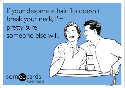 If your desperate hair flip doesn't break your neck, I'm
pretty sure
someone else will.