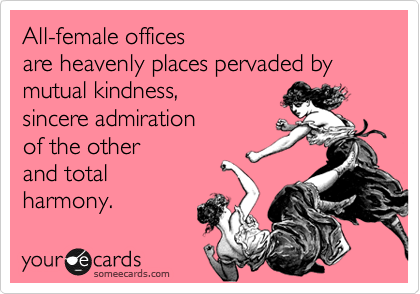 All-female offices
are heavenly places pervaded by
mutual kindness,
sincere admiration
of the other 
and total
harmony.