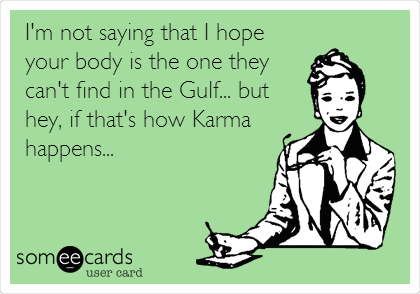 I'm not saying that I hope
your body is the one they
can't find in the Gulf... but
hey, if that's how Karma
happens...
