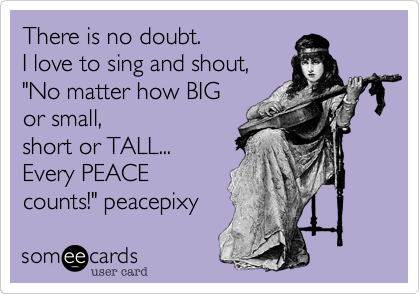 There is no doubt. 
I love to sing and shout,
"No matter how BIG 
or small,
short or TALL...
Every PEACE
counts!" peacepixy 
