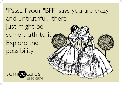 "Psss...If your "BFF" says you are crazy
and untruthful....there
just might be
some truth to it.
Explore the
possibility."