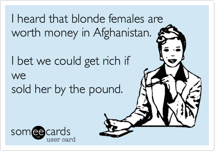 I heard that blonde females are
worth money in Afghanistan.

I bet we could get rich if
we
sold her by the pound.
