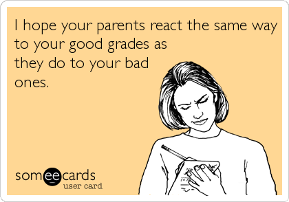 I hope your parents react the same way
to your good grades as
they do to your bad
ones.