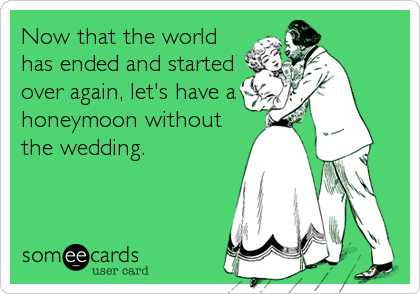 Now that the world
has ended and started
over again, let's have a
honeymoon without
the wedding.