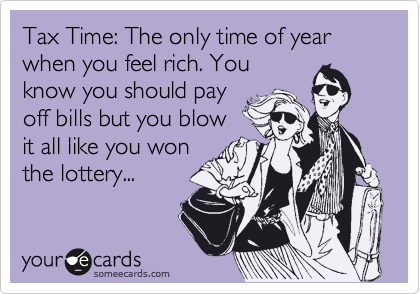 Tax Time: The only time of year when you feel rich. You
know you should pay
off bills but you blow
it all like you won
the lottery...