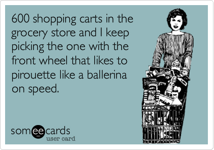 600 shopping carts in the
grocery store and I keep
picking the one with the
front wheel that likes to
pirouette like a ballerina
on speed.