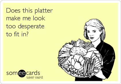 Does this platter
make me look 
too desperate 
to fit in?
