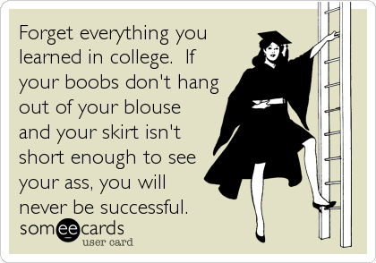 Forget everything you
learned in college.  If
your boobs don't hang
out of your blouse
and your skirt isn't
short enough to see
your ass, you will
never be successful.