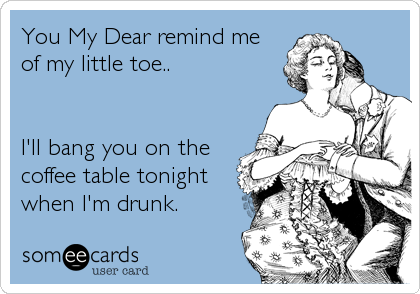 You My Dear remind me
of my little toe..


I'll bang you on the
coffee table tonight
when I'm drunk.