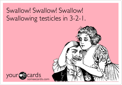 Swallow! Swallow! Swallow!
Swallowing testicles in 3-2-1.