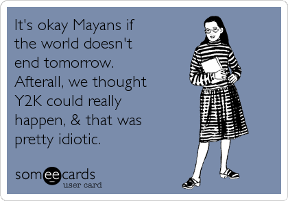It's okay Mayans if
the world doesn't
end tomorrow.
Afterall, we thought
Y2K could really
happen, & that was
pretty idiotic.