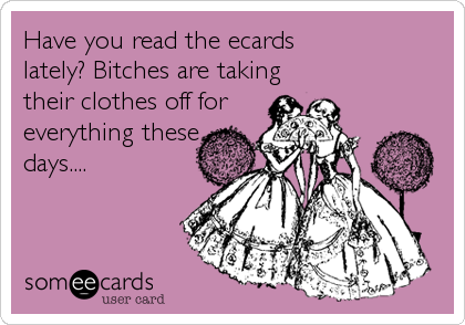 Have you read the ecards 
lately? Bitches are taking
their clothes off for 
everything these
days....