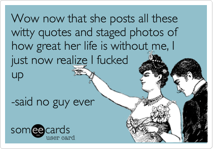 Wow now that she posts all these witty quotes and staged photos of how great her life is without me%2C I just now realize I fucked
up

-said no guy ever 