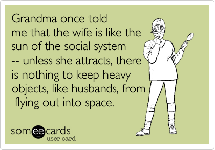 Grandma once told
me that the wife is like the
sun of the social system. 
Unless she attracts%2C there
is nothing to keep heavy
bodies%2C like husbands%2C from
flying off into space.