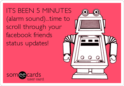 ITS BEEN 5 MINUTES
(alarm sound)...time to
scroll through your
facebook friends
status updates!