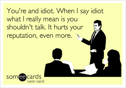You're and idiot. When I say idiot what I really mean is you
shouldn't talk. It hurts your
reputation, even more.