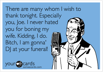 There are many whom I wish to thank tonight. Especially
you, Joe. I never hated
you for boning my
wife. Kidding, I do.
Bitch, I am gonna'
DJ at your funeral!