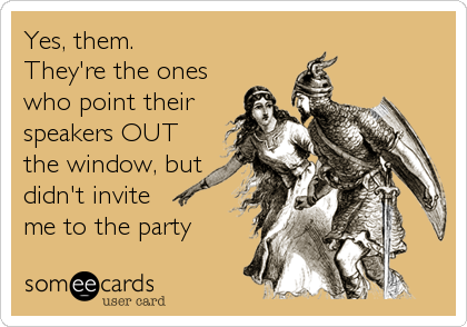 Yes, them.
They're the ones
who point their
speakers OUT
the window, but
didn't invite
me to the party