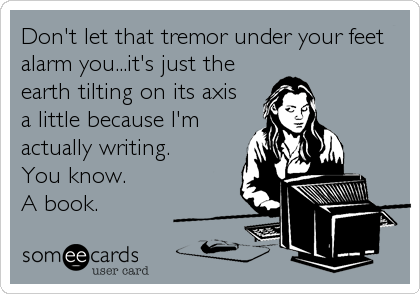 Don't let that tremor under your feet
alarm you...it's just the
earth tilting on its axis
a little because I'm
actually writing. 
You know. 
A book.
