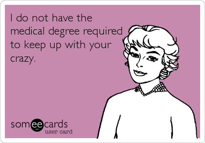 I do not have the
medical degree required
to keep up with your
crazy.