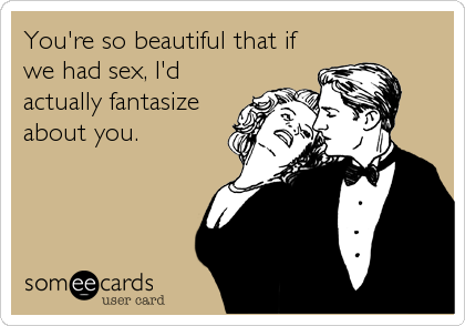 You're so beautiful that if
we had sex, I'd
actually fantasize
about you.