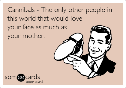 Cannibals - The only other people in
this world that would love
your face as much as
your mother.