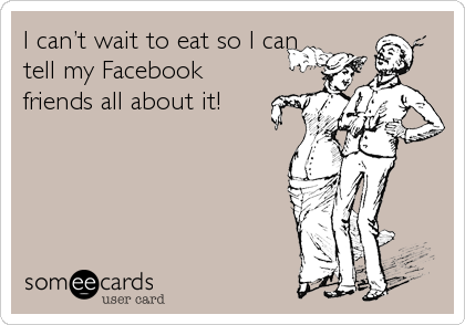 I canâ€™t wait to eat so I can
tell my Facebook
friends all about it!