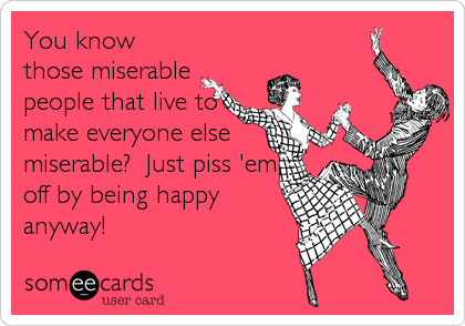 You know
those miserable
people that live to
make everyone else
miserable?  Just piss 'em
off by being happy
anyway!