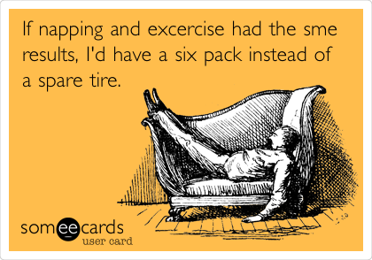 If napping and excercise had the sme
results, I'd have a six pack instead of
a spare tire. 