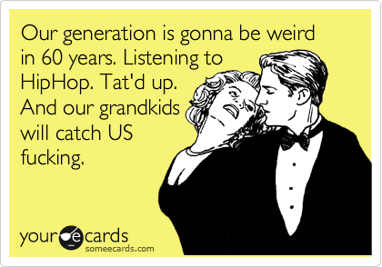 Our generation is gonna be weird in 60 years. Listening to
HipHop. Tat'd up.
And our grandkids
will catch US
fucking.