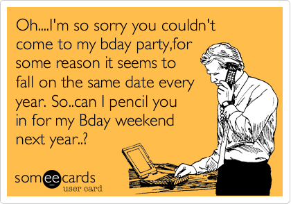 Oh....I'm so sorry you couldn't come to my bday party,for
some reason it seems to
fall on the same date every
year. So..can I pencil you
in for my Bday weekend
next year..?