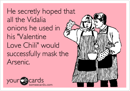 He secretly hoped that
all the Vidalia
onions he used in
his "Valentine
Love Chili" would
successfully mask the
Arsenic.