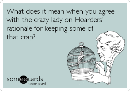 What does it mean when you agree
with the crazy lady on Hoarders'
rationale for keeping some of
that crap?